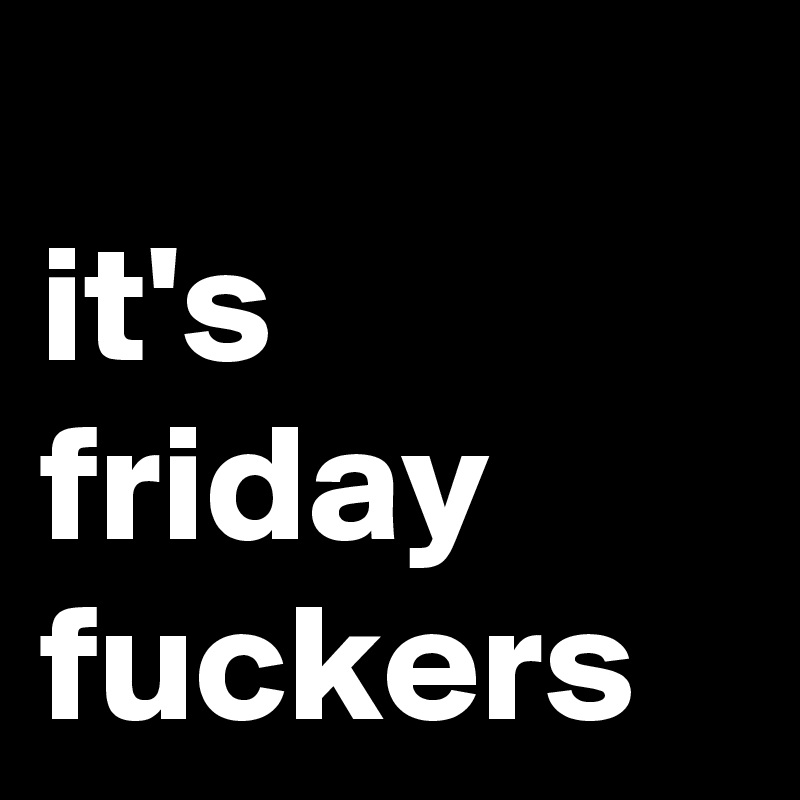 
it's friday fuckers
