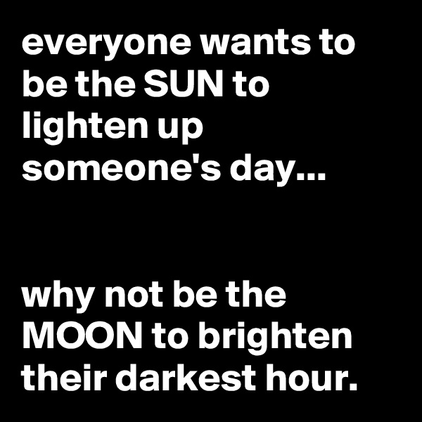 everyone wants to be the SUN to lighten up someone's day...


why not be the MOON to brighten their darkest hour.