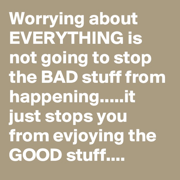 Worrying about EVERYTHING is not going to stop the BAD stuff from happening.....it just stops you from evjoying the GOOD stuff....