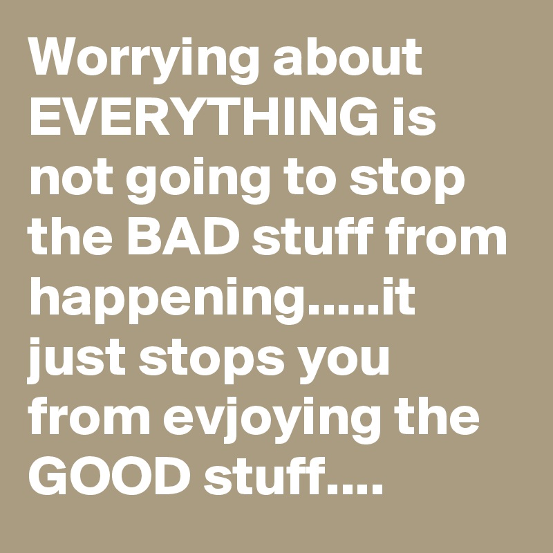 Worrying about EVERYTHING is not going to stop the BAD stuff from happening.....it just stops you from evjoying the GOOD stuff....