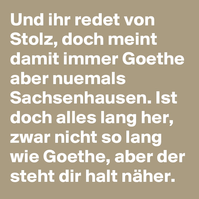 Und ihr redet von Stolz, doch meint damit immer Goethe aber nuemals Sachsenhausen. Ist doch alles lang her, zwar nicht so lang wie Goethe, aber der steht dir halt näher.
