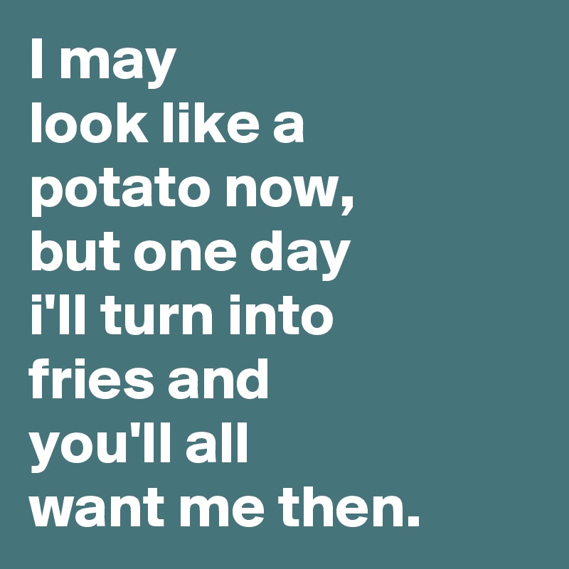 I may 
look like a
potato now,
but one day
i'll turn into
fries and
you'll all
want me then.
