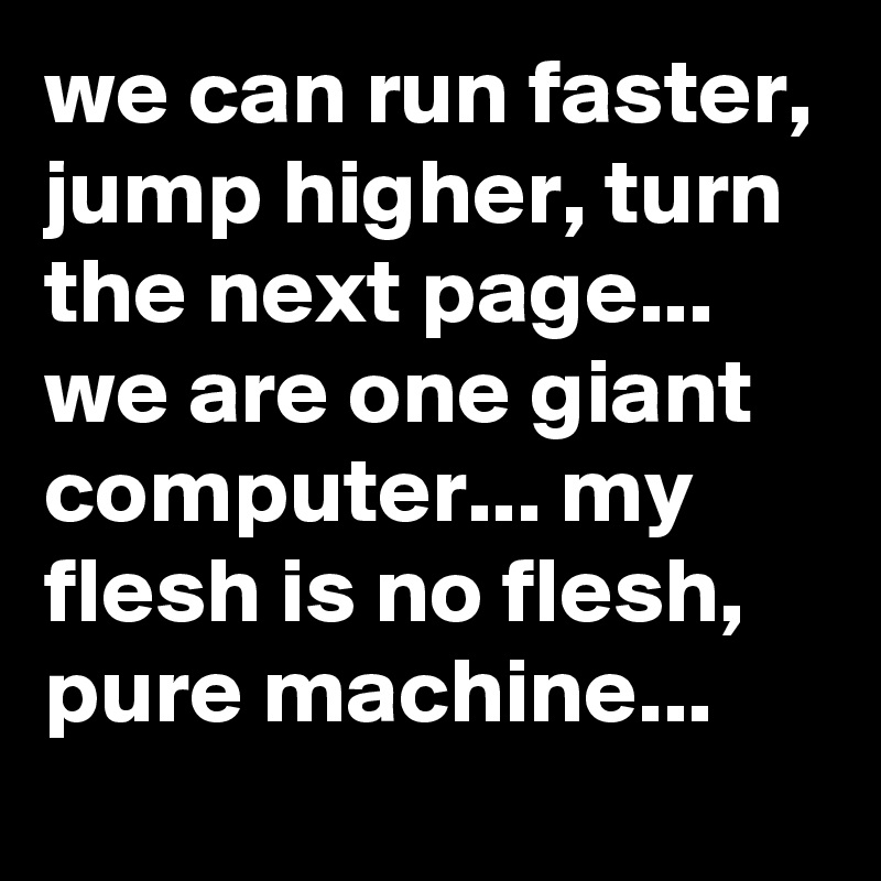 we can run faster, jump higher, turn the next page... we are one giant computer... my flesh is no flesh, pure machine...