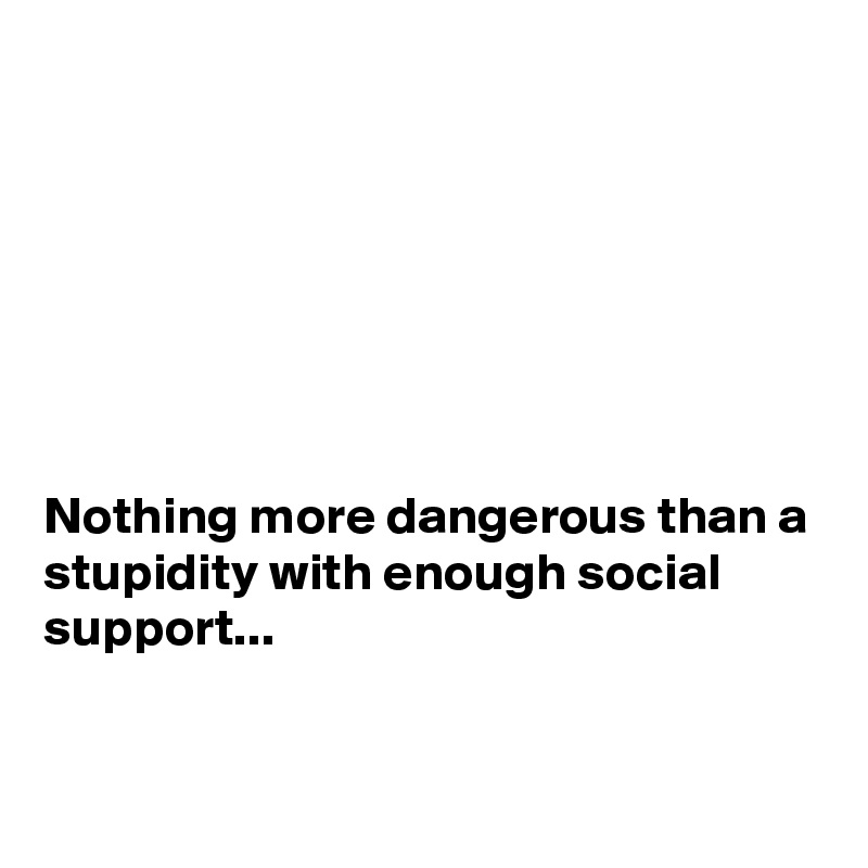 







Nothing more dangerous than a stupidity with enough social support...


