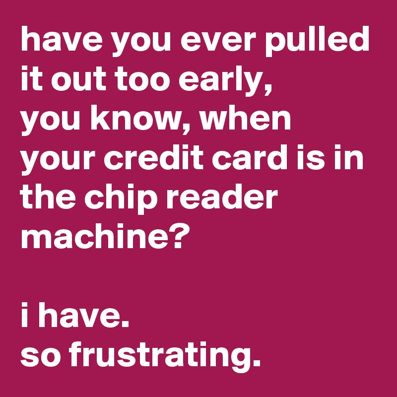 have you ever pulled it out too early,
you know, when your credit card is in the chip reader machine?

i have. 
so frustrating.