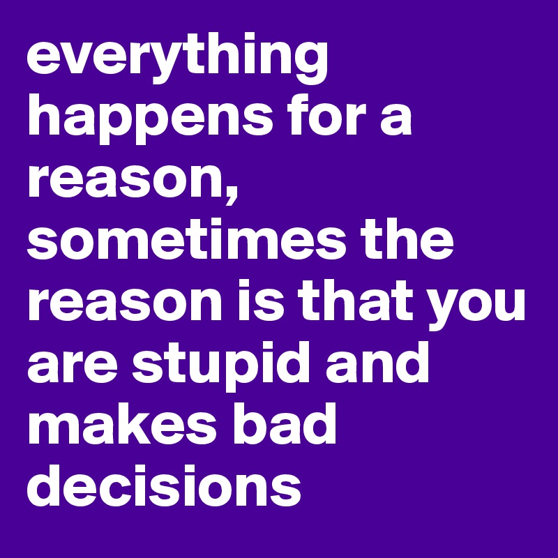 everything happens for a reason, sometimes the reason is that you are stupid and makes bad decisions