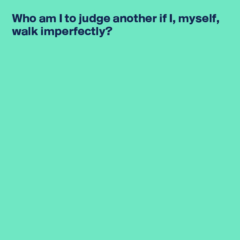 Who am I to judge another if I, myself,
walk imperfectly?













