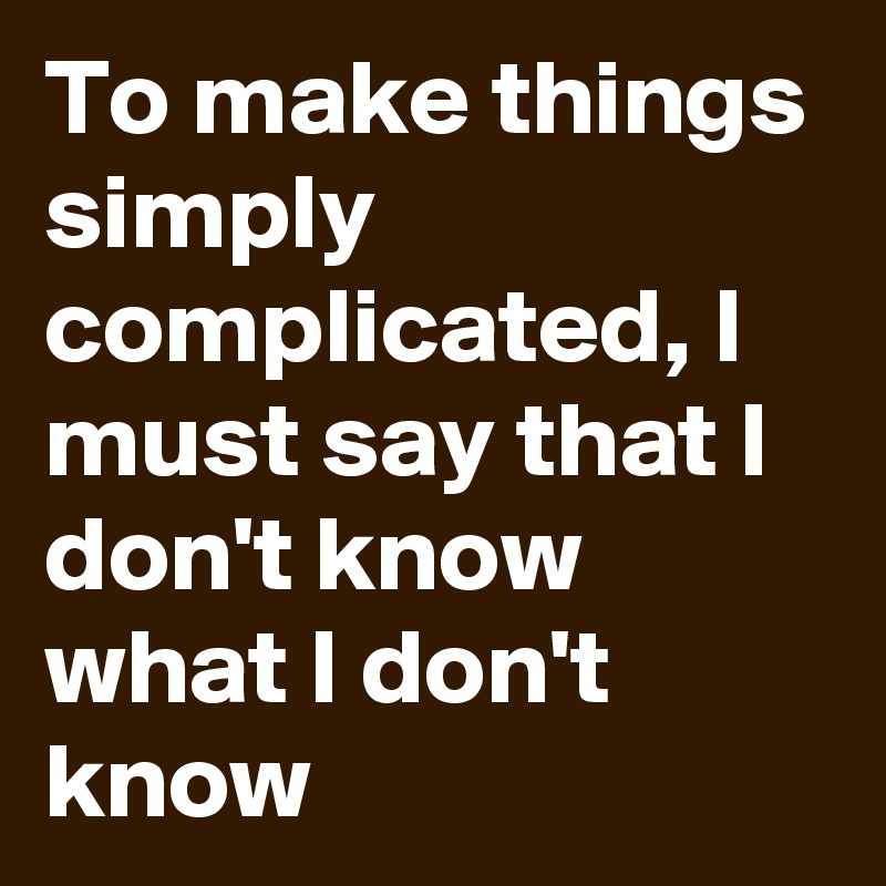 To make things simply complicated, I must say that I don't know what I don't know