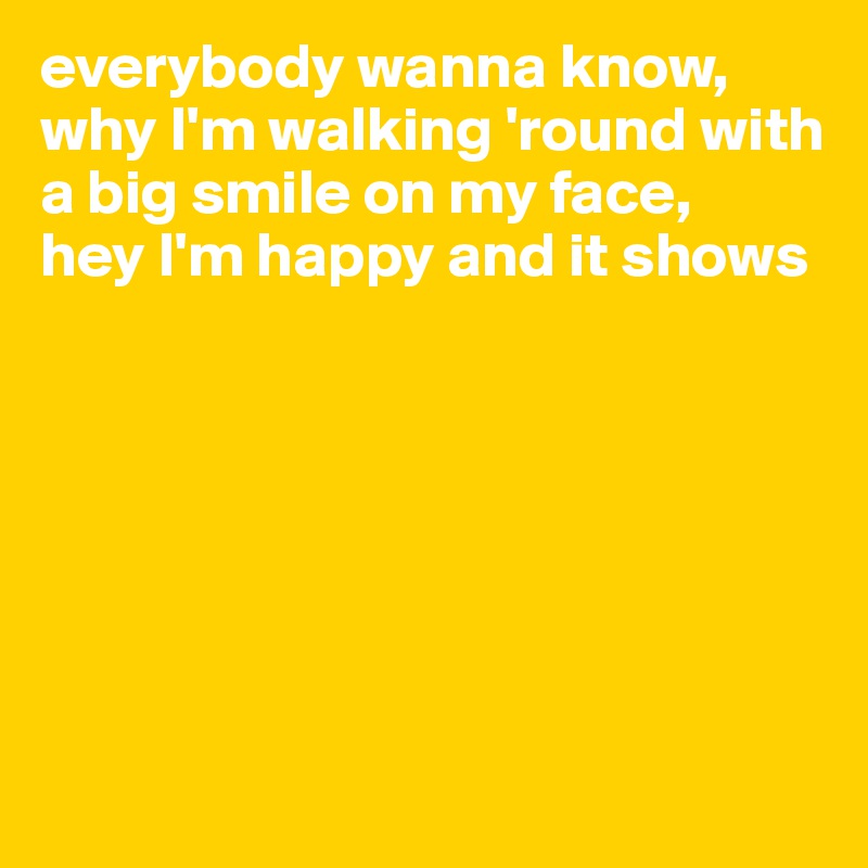 everybody wanna know, why I'm walking 'round with a big smile on my face, 
hey I'm happy and it shows







