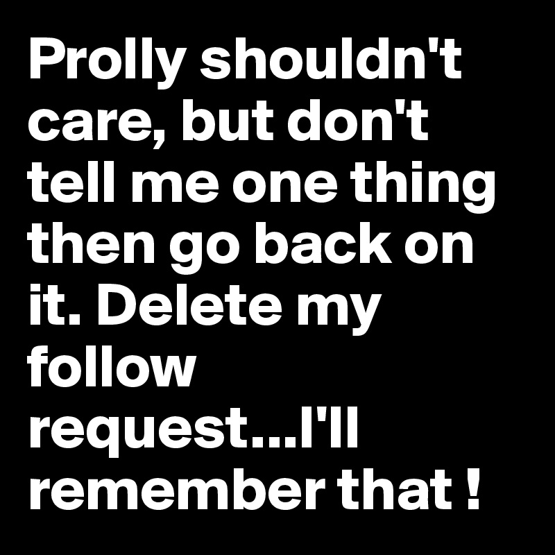 Prolly shouldn't care, but don't tell me one thing then go back on it. Delete my follow request...I'll remember that !