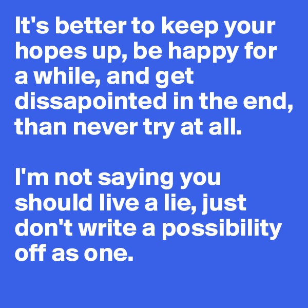 It's better to keep your hopes up, be happy for a while, and get dissapointed in the end, than never try at all. 

I'm not saying you should live a lie, just don't write a possibility off as one.