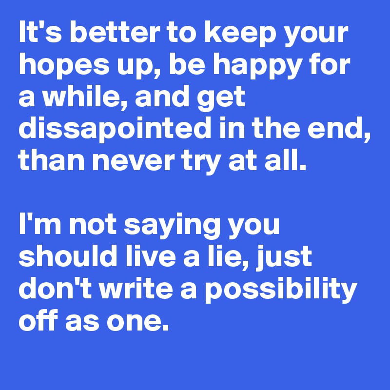 It's better to keep your hopes up, be happy for a while, and get dissapointed in the end, than never try at all. 

I'm not saying you should live a lie, just don't write a possibility off as one.