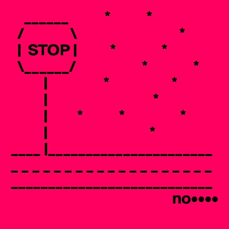     ______           *           *
  /              \                               *
  |  STOP |          *              *
  \______/                    *              *
          |                 *                   *    
          |                                *       
          |         *           *                 *
          |                               *
____ |______________________
_ _ _ _ _ _ _ _ _ _ _ _ _ _ _ _ _ _ _
___________________________
                                                 no••••