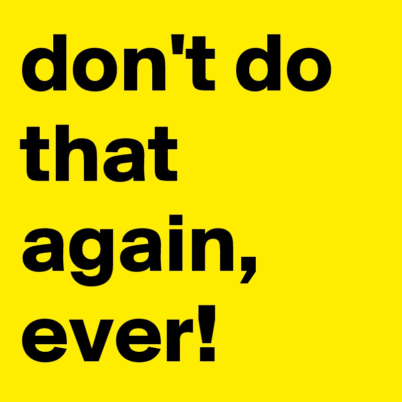 don't do that again, ever!