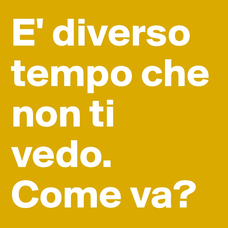 E' diverso tempo che non ti vedo. Come va?