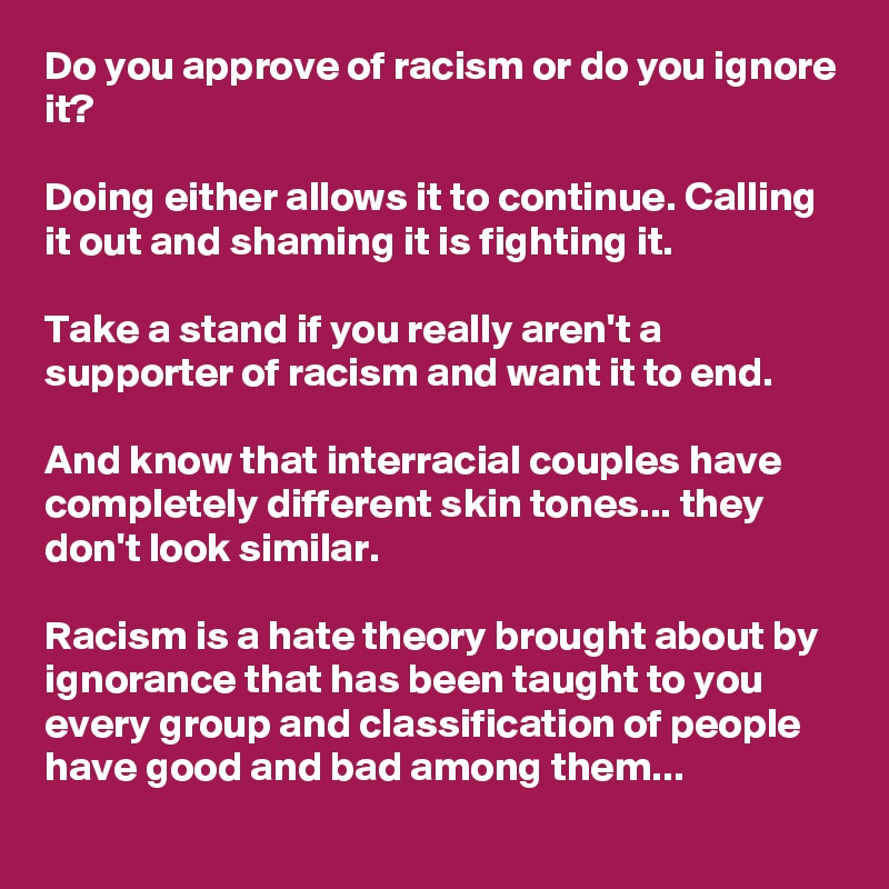 Do you approve of racism or do you ignore it? 

Doing either allows it to continue. Calling it out and shaming it is fighting it.

Take a stand if you really aren't a supporter of racism and want it to end. 

And know that interracial couples have completely different skin tones... they don't look similar.

Racism is a hate theory brought about by ignorance that has been taught to you every group and classification of people have good and bad among them...
