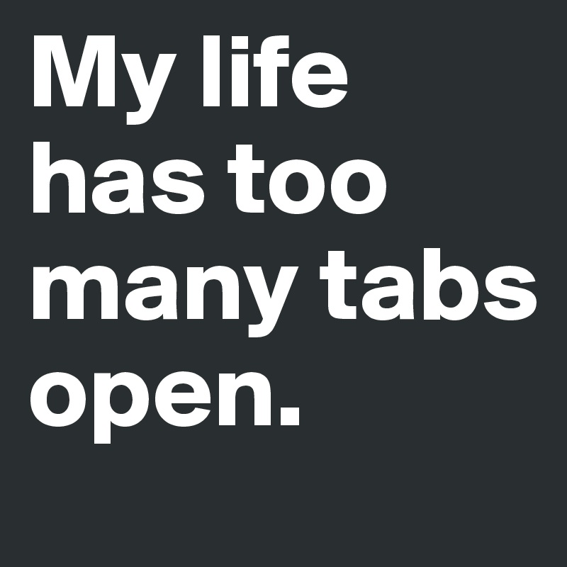 My life has too many tabs open. 