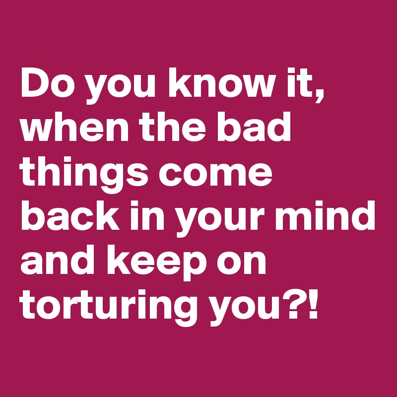 
Do you know it, when the bad things come back in your mind and keep on torturing you?! 