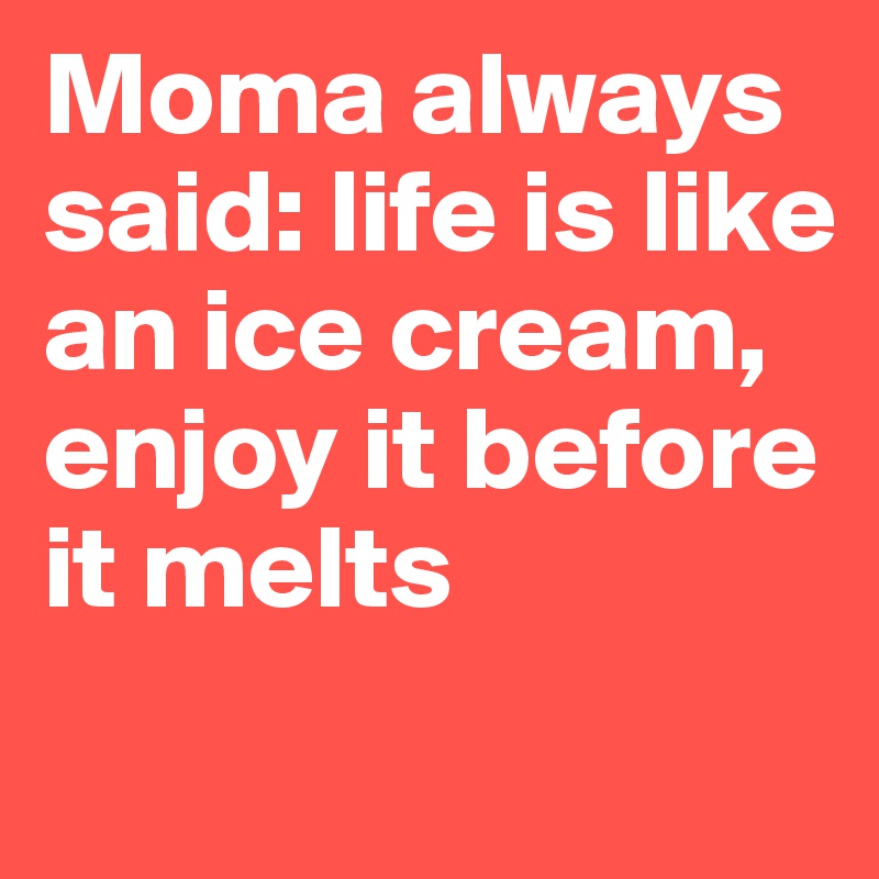 Moma always said: life is like an ice cream, enjoy it before it melts 
