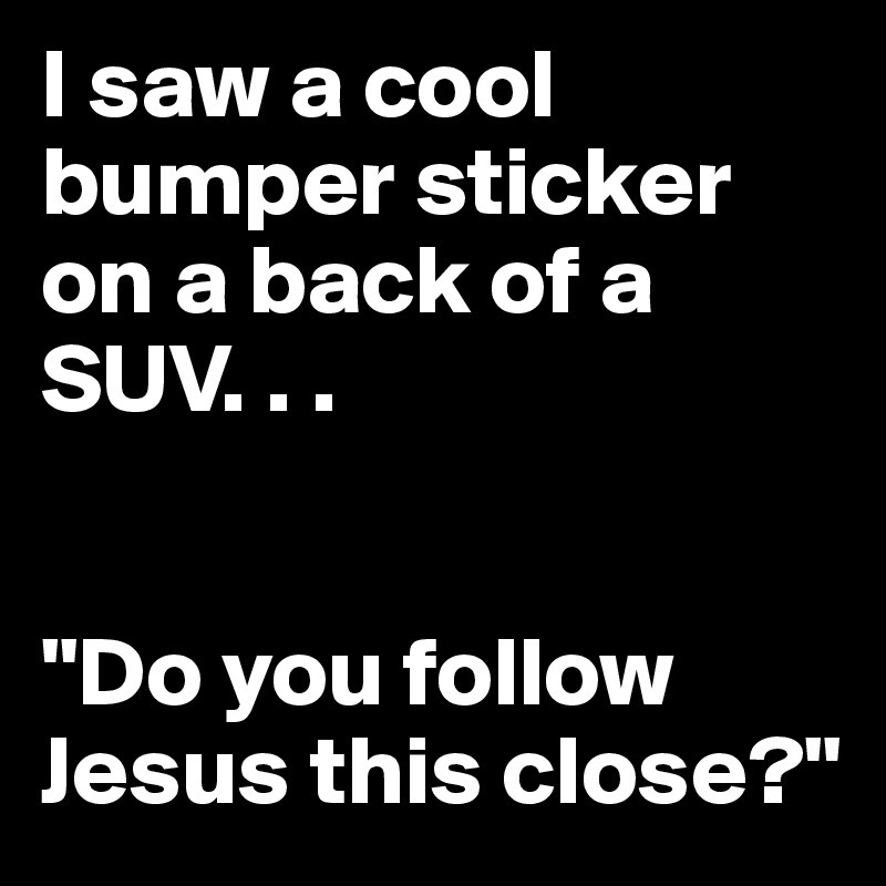 I saw a cool bumper sticker on a back of a SUV. . . 


"Do you follow Jesus this close?"