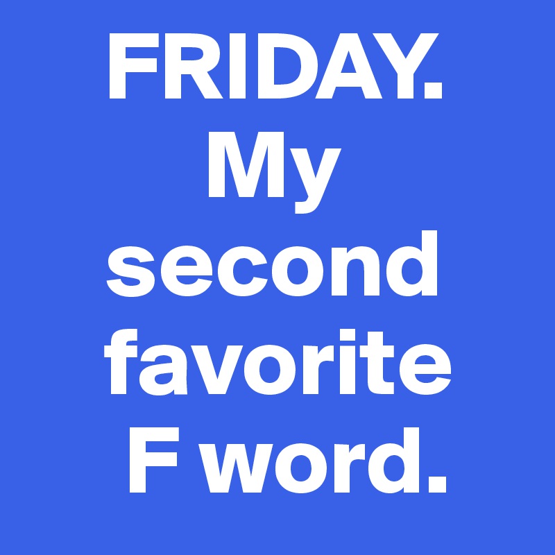     FRIDAY.    
         My
    second
    favorite
     F word.
