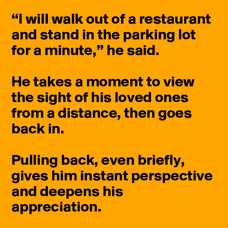 “I will walk out of a restaurant and stand in the parking lot for a minute,” he said. 

He takes a moment to view the sight of his loved ones from a distance, then goes back in. 

Pulling back, even briefly, gives him instant perspective and deepens his appreciation. 