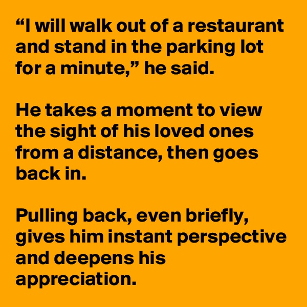 “I will walk out of a restaurant and stand in the parking lot for a minute,” he said. 

He takes a moment to view the sight of his loved ones from a distance, then goes back in. 

Pulling back, even briefly, gives him instant perspective and deepens his appreciation. 