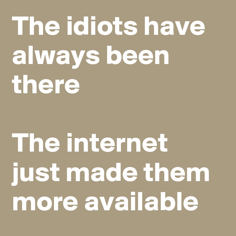 The idiots have always been there

The internet just made them more available