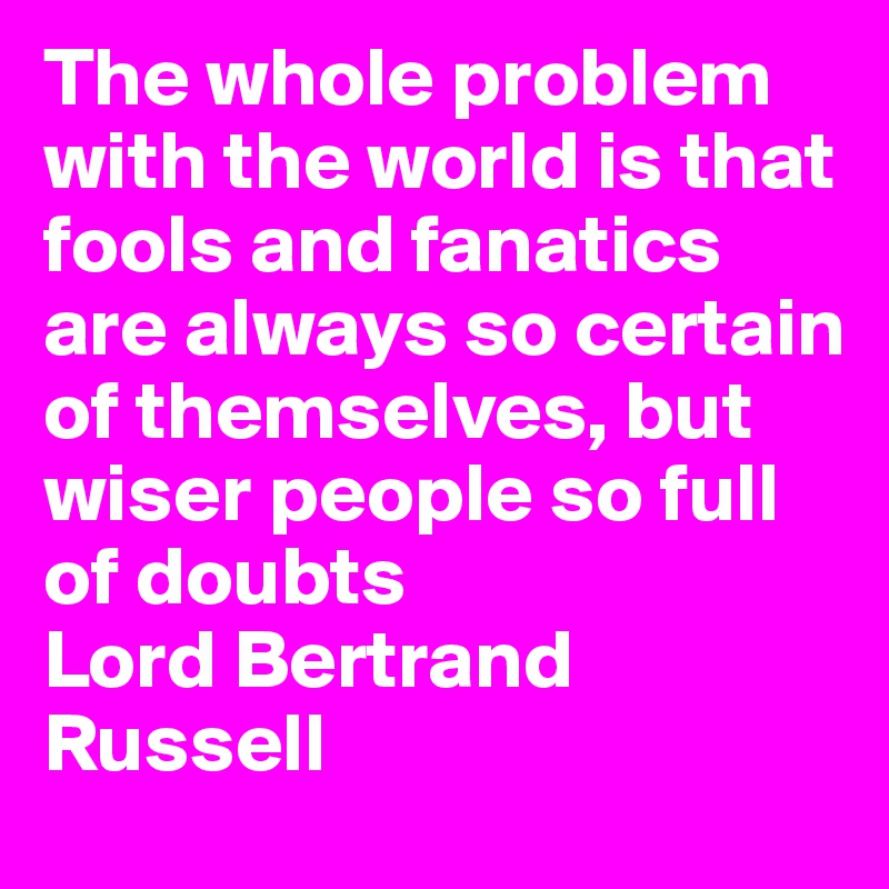 The whole problem with the world is that fools and fanatics are always so certain of themselves, but wiser people so full of doubts 
Lord Bertrand Russell 