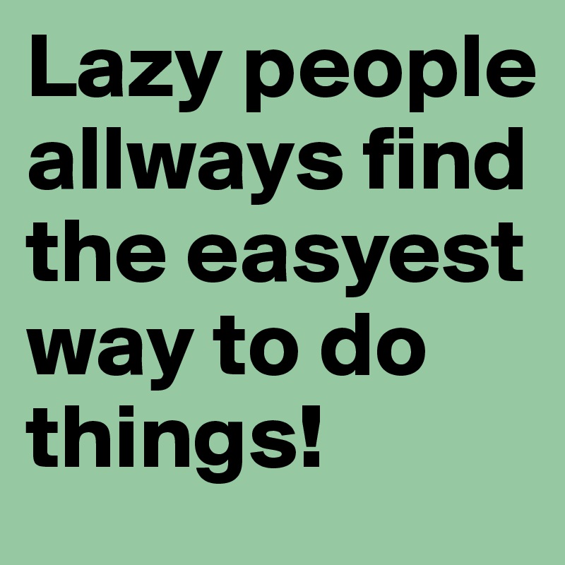 Lazy people allways find the easyest way to do things!