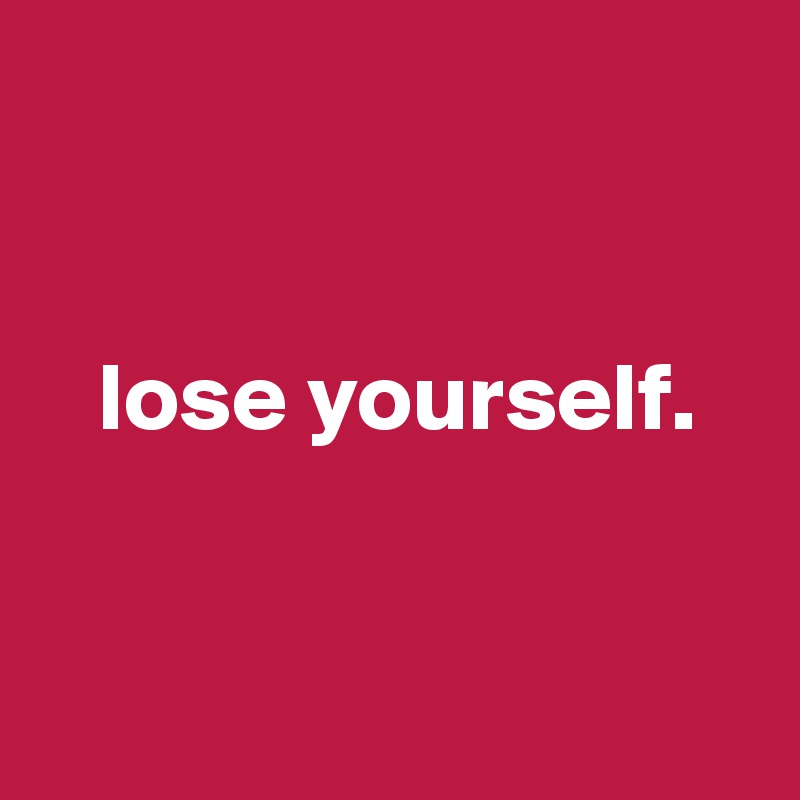


   lose yourself.


