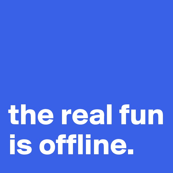 


the real fun is offline.