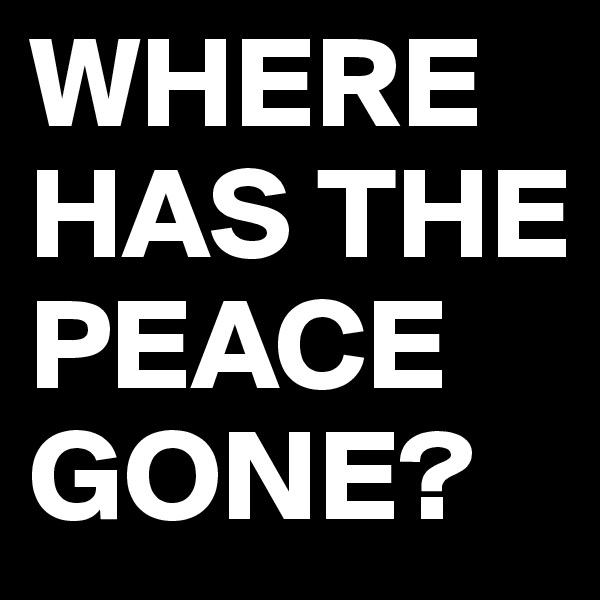 WHERE HAS THE PEACE GONE?