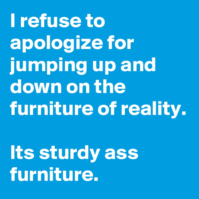 I refuse to apologize for jumping up and down on the furniture of reality. 

Its sturdy ass furniture.