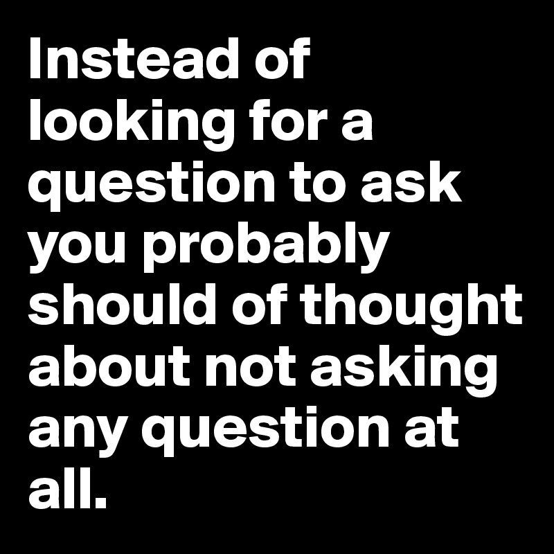 Instead of looking for a question to ask you probably should of thought about not asking any question at all.