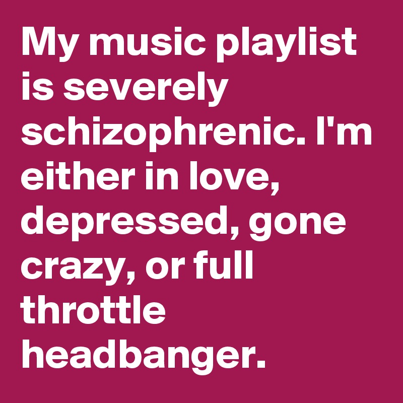 My music playlist is severely schizophrenic. I'm either in love, depressed, gone crazy, or full throttle headbanger.