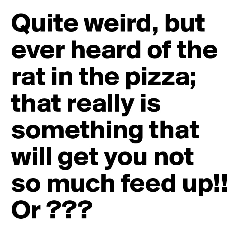 Quite weird, but ever heard of the rat in the pizza; that really is something that will get you not so much feed up!! Or ???