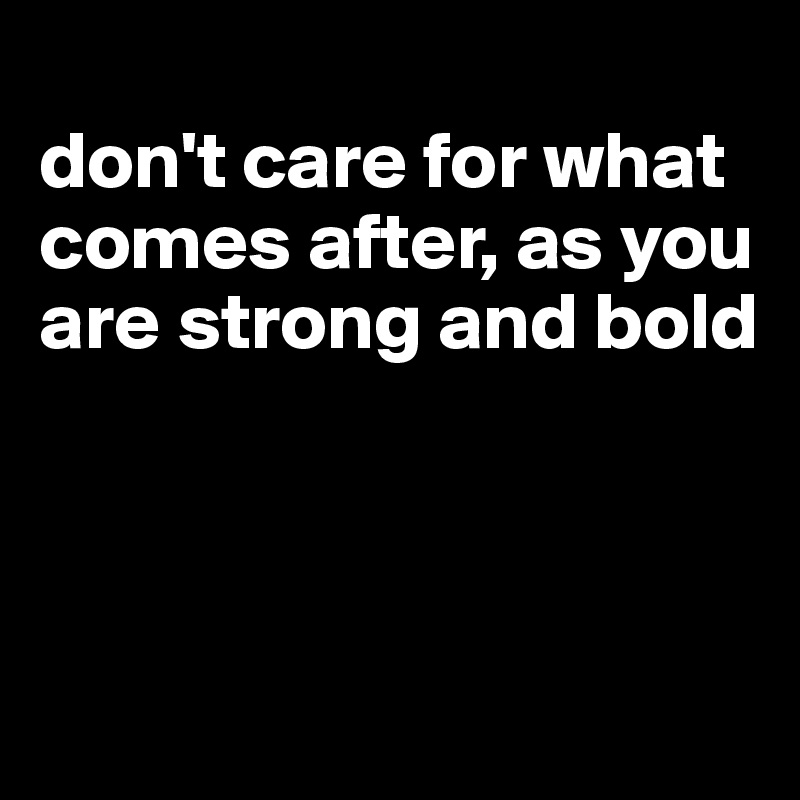 
don't care for what comes after, as you are strong and bold



