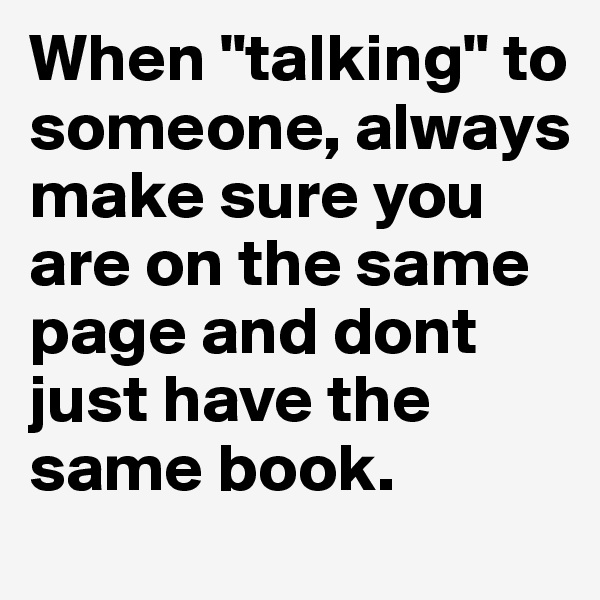 When "talking" to someone, always make sure you are on the same page and dont just have the same book.