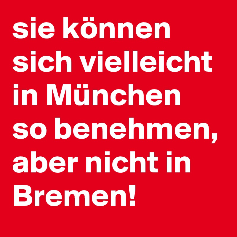 sie können sich vielleicht in München so benehmen,
aber nicht in Bremen!