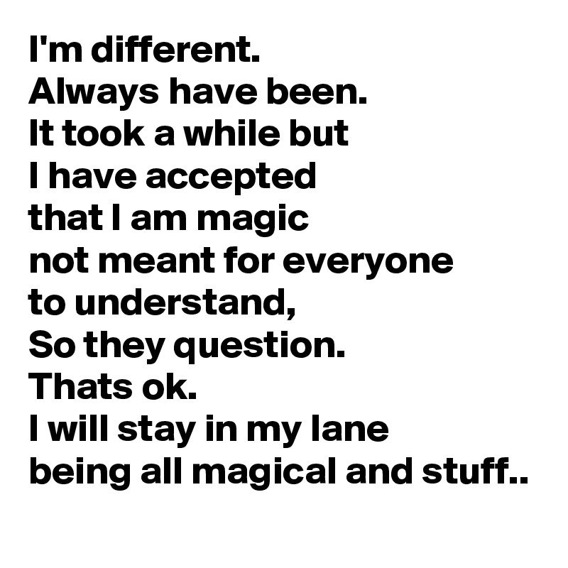 I'm different.
Always have been.
It took a while but
I have accepted
that I am magic
not meant for everyone
to understand,
So they question.
Thats ok.
I will stay in my lane
being all magical and stuff..