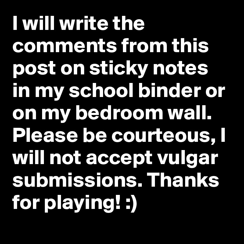 I will write the comments from this post on sticky notes in my school binder or on my bedroom wall. Please be courteous, I will not accept vulgar submissions. Thanks for playing! :)