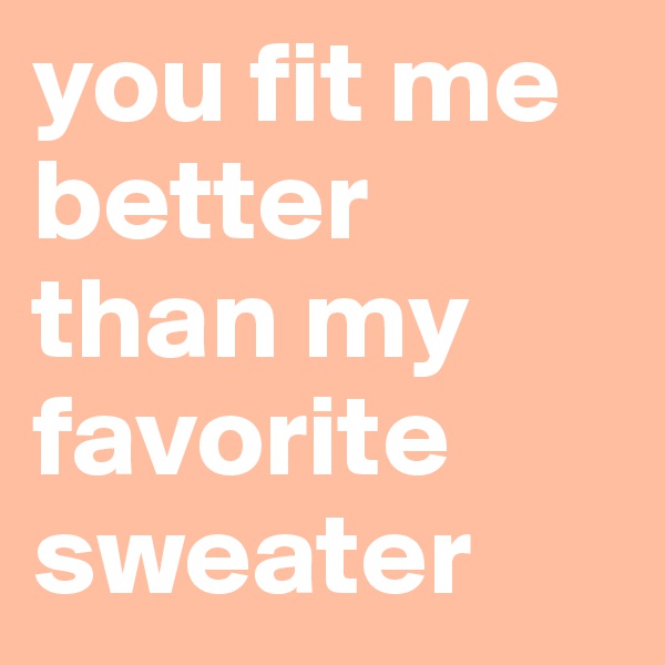 you fit me better than my favorite sweater