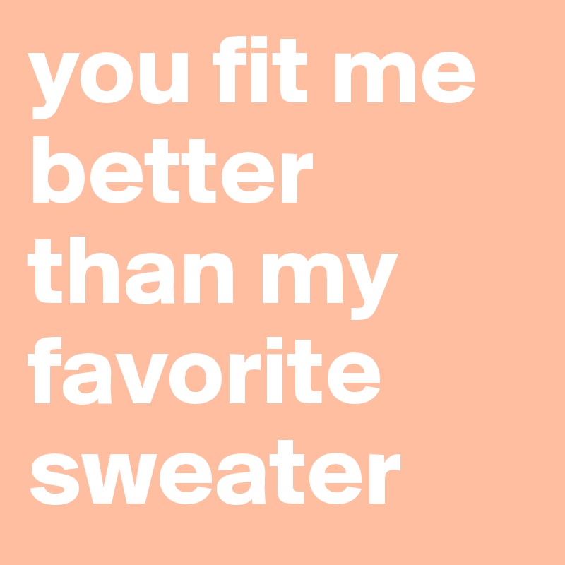 you fit me better than my favorite sweater