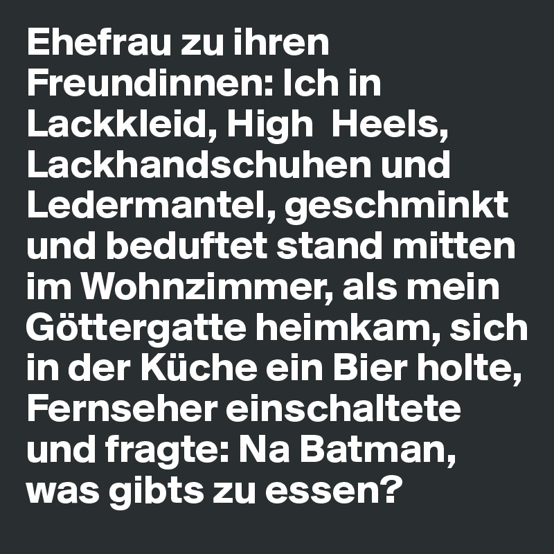 Ehefrau zu ihren Freundinnen: Ich in Lackkleid, High  Heels, Lackhandschuhen und Ledermantel, geschminkt und beduftet stand mitten im Wohnzimmer, als mein Göttergatte heimkam, sich in der Küche ein Bier holte, 
Fernseher einschaltete und fragte: Na Batman, was gibts zu essen?