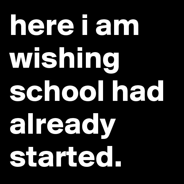 here i am wishing school had already started.
