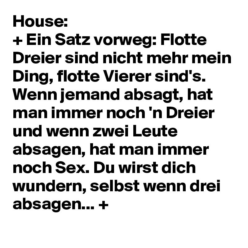 House: 
+ Ein Satz vorweg: Flotte Dreier sind nicht mehr mein Ding, flotte Vierer sind's. Wenn jemand absagt, hat man immer noch 'n Dreier und wenn zwei Leute absagen, hat man immer noch Sex. Du wirst dich wundern, selbst wenn drei absagen... +
