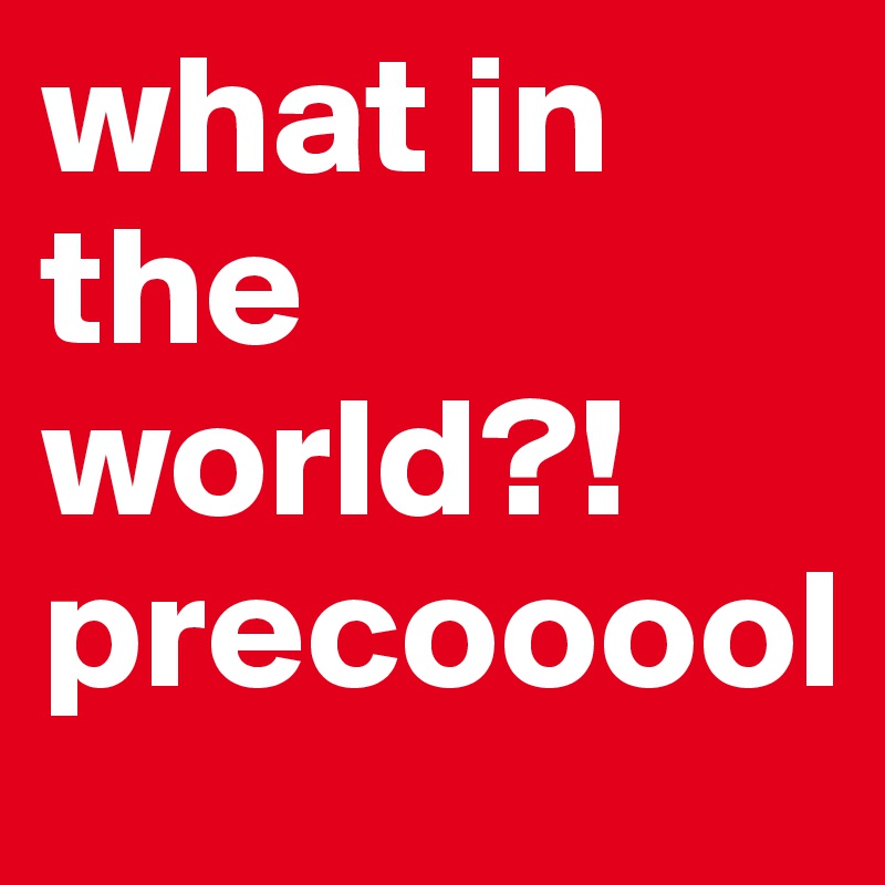 what in the world?! precooool