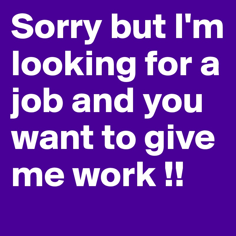 Sorry but I'm looking for a job and you want to give me work !!