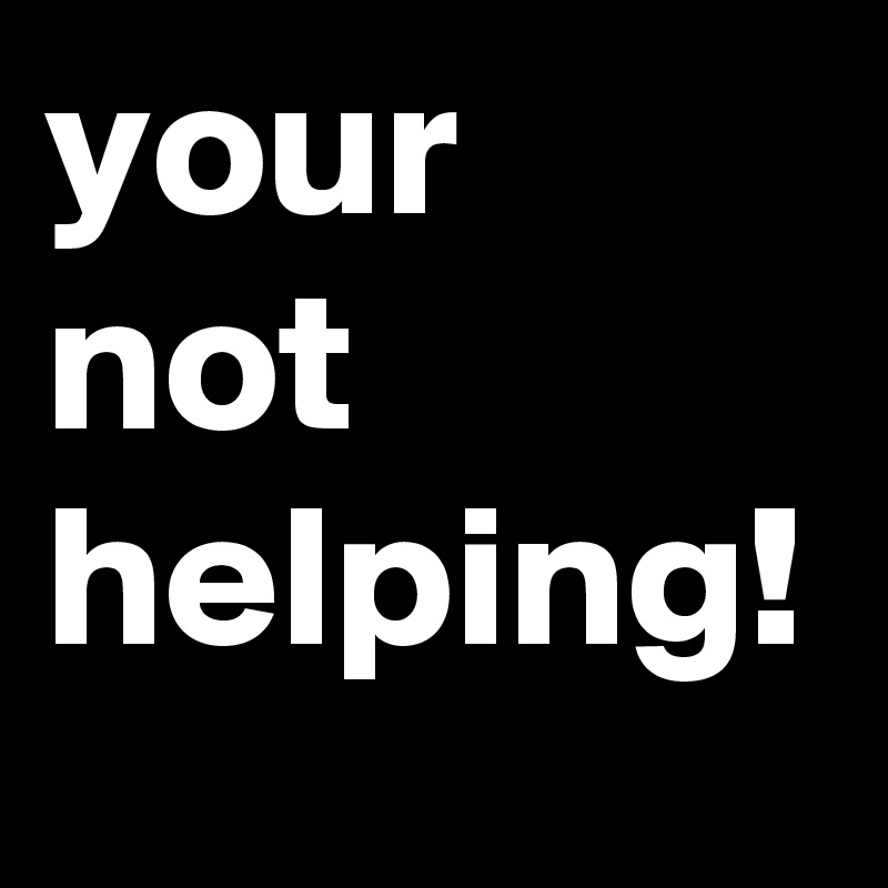 your
not
helping!